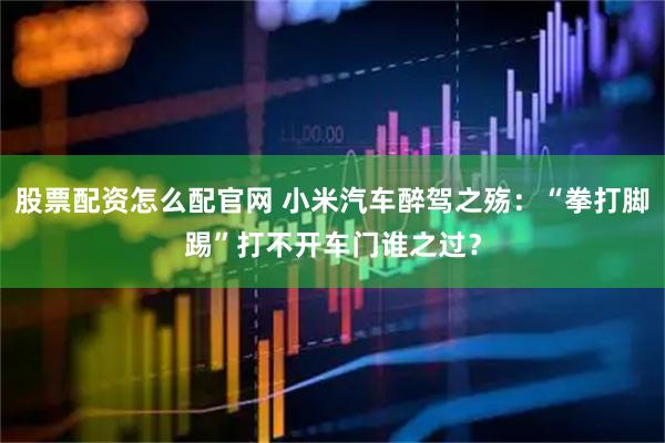 股票配资怎么配官网 小米汽车醉驾之殇：“拳打脚踢”打不开车门谁之过？