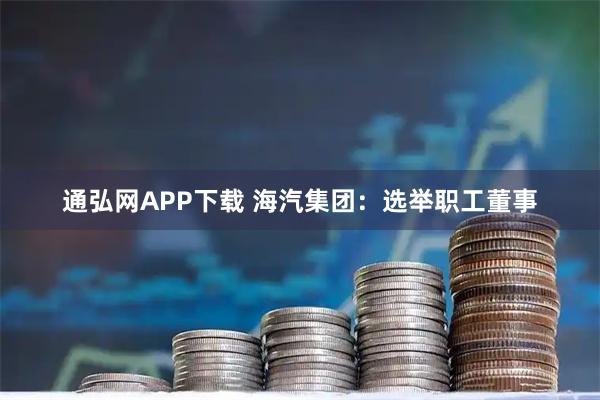 通弘网APP下载 海汽集团：选举职工董事