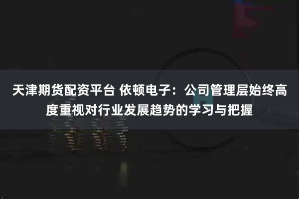 天津期货配资平台 依顿电子：公司管理层始终高度重视对行业发展趋势的学习与把握