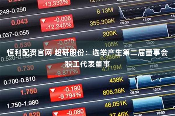 恒利配资官网 超研股份：选举产生第二届董事会职工代表董事