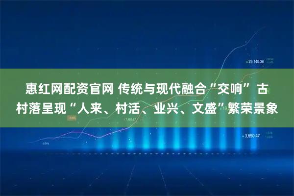 惠红网配资官网 传统与现代融合“交响” 古村落呈现“人来、村活、业兴、文盛”繁荣景象