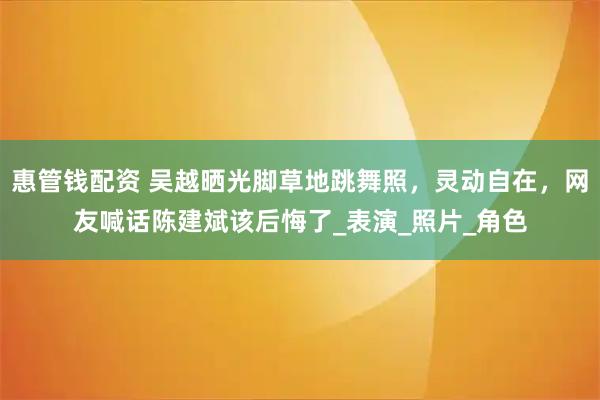 惠管钱配资 吴越晒光脚草地跳舞照，灵动自在，网友喊话陈建斌该后悔了_表演_照片_角色