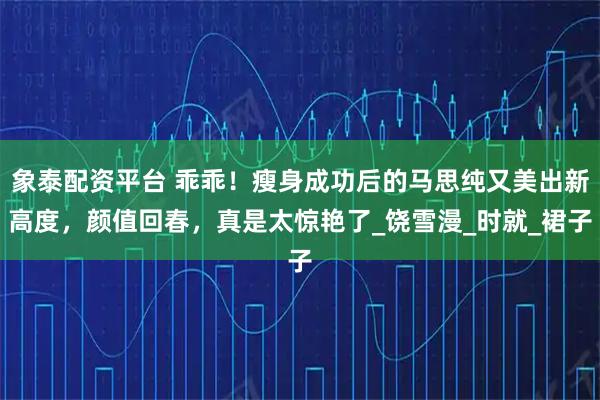 象泰配资平台 乖乖！瘦身成功后的马思纯又美出新高度，颜值回春，真是太惊艳了_饶雪漫_时就_裙子