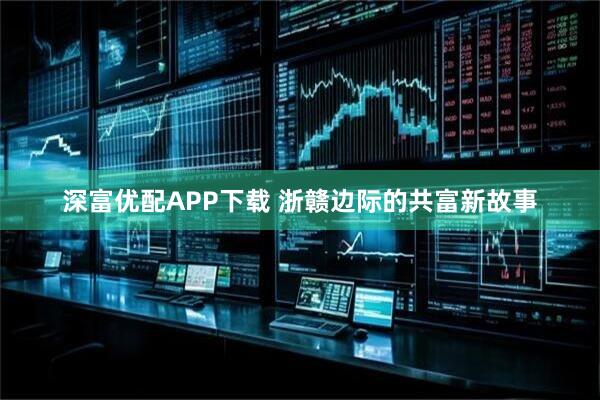 深富优配APP下载 浙赣边际的共富新故事
