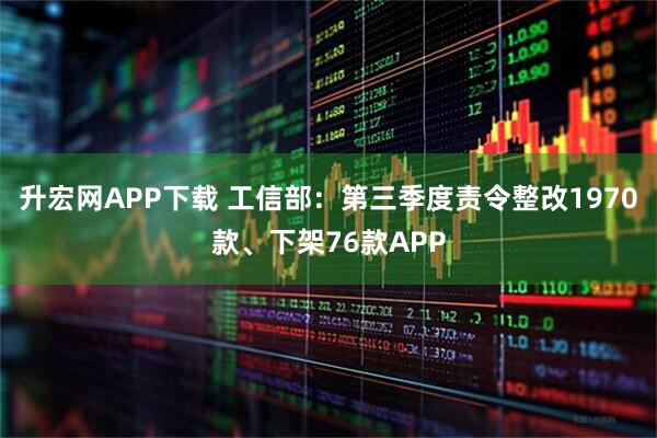 升宏网APP下载 工信部：第三季度责令整改1970款、下架76款APP