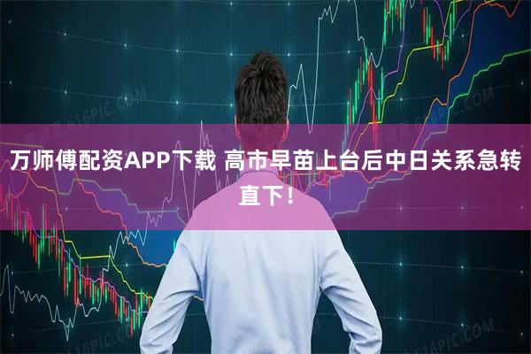 万师傅配资APP下载 高市早苗上台后中日关系急转直下！