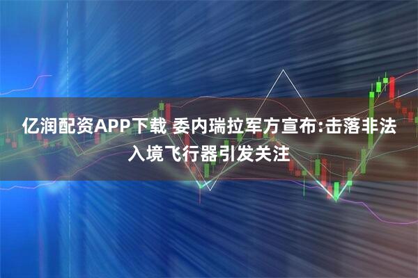 亿润配资APP下载 委内瑞拉军方宣布:击落非法入境飞行器引发关注