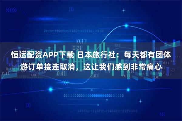恒运配资APP下载 日本旅行社：每天都有团体游订单接连取消，这让我们感到非常痛心