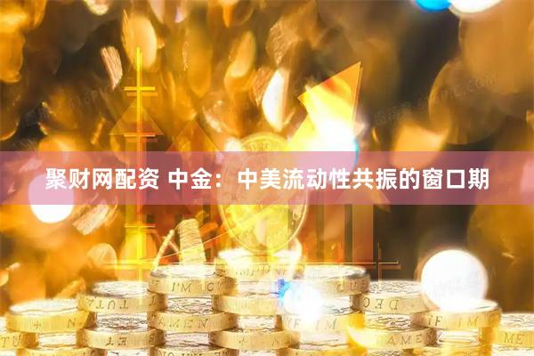 聚财网配资 中金：中美流动性共振的窗口期