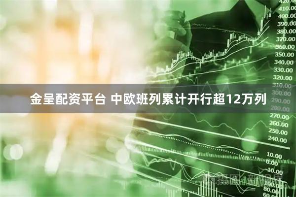 金呈配资平台 中欧班列累计开行超12万列