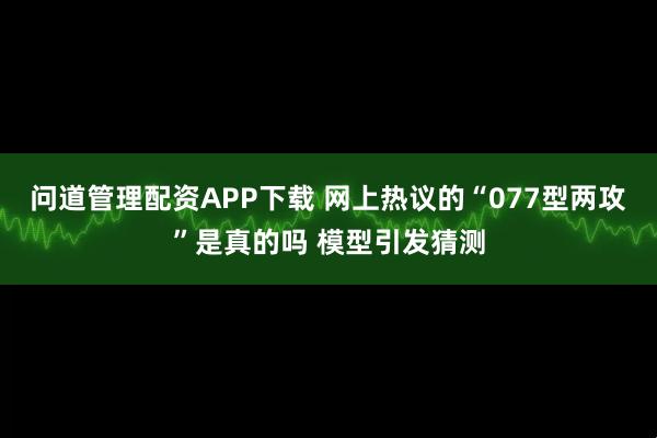 问道管理配资APP下载 网上热议的“077型两攻”是真的吗 模型引发猜测