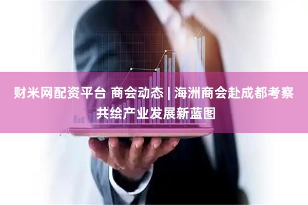 财米网配资平台 商会动态 | 海洲商会赴成都考察 共绘产业发展新蓝图