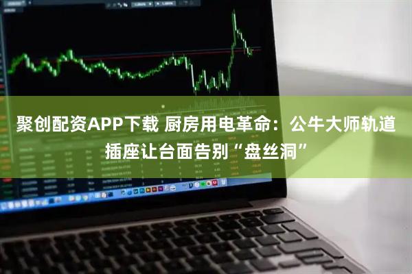 聚创配资APP下载 厨房用电革命：公牛大师轨道插座让台面告别“盘丝洞”