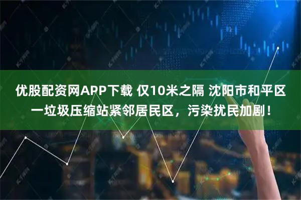 优股配资网APP下载 仅10米之隔 沈阳市和平区一垃圾压缩站紧邻居民区，污染扰民加剧！