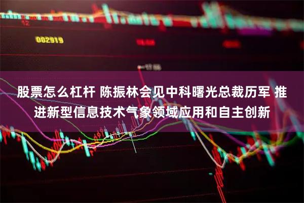 股票怎么杠杆 陈振林会见中科曙光总裁历军 推进新型信息技术气象领域应用和自主创新