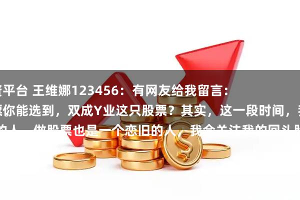 元富配资平台 王维娜123456：有网友给我留言：
为什么？你能选到，双成Y业这只股票？其实，这一段时间，我手里还有，润和R件这只股票。
首先，我是一个念情的人，做股票也是一个恋旧的人，我会关注我的回头股，它们都是我的老情