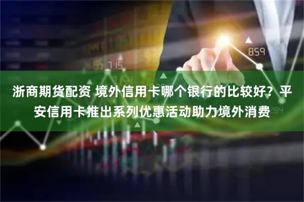 浙商期货配资 境外信用卡哪个银行的比较好？平安信用卡推出系列优惠活动助力境外消费