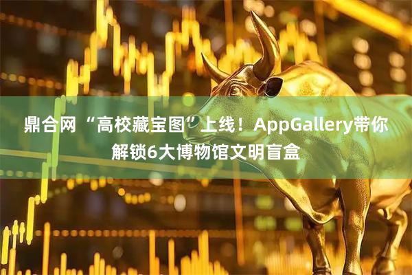 鼎合网 “高校藏宝图”上线！AppGallery带你解锁6大博物馆文明盲盒