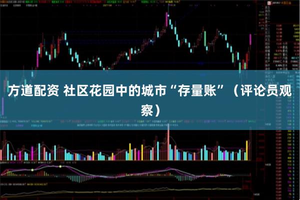 方道配资 社区花园中的城市“存量账”（评论员观察）