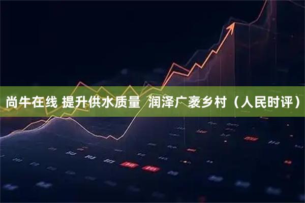 尚牛在线 提升供水质量  润泽广袤乡村（人民时评）