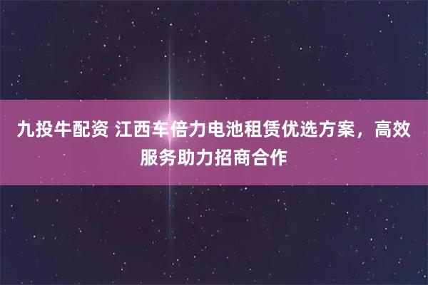 九投牛配资 江西车倍力电池租赁优选方案，高效服务助力招商合作