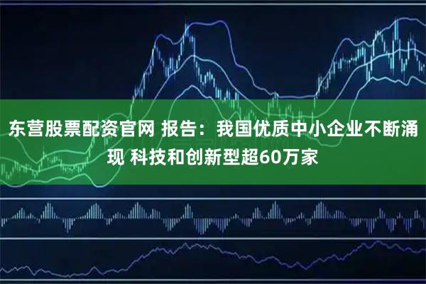 东营股票配资官网 报告：我国优质中小企业不断涌现 科技和创新型超60万家