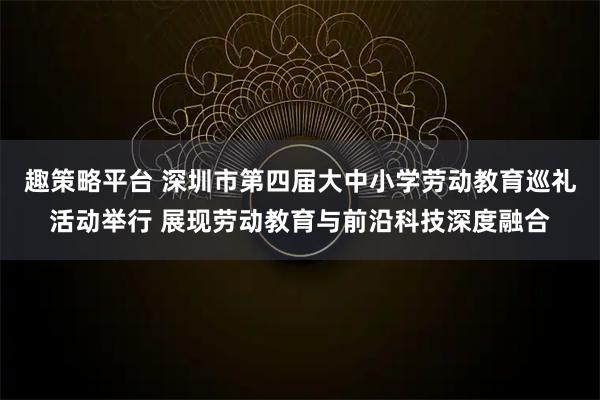 趣策略平台 深圳市第四届大中小学劳动教育巡礼活动举行 展现劳动教育与前沿科技深度融合