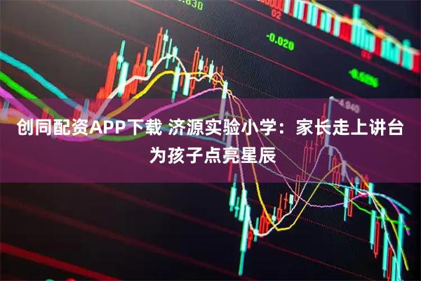 创同配资APP下载 济源实验小学：家长走上讲台 为孩子点亮星辰