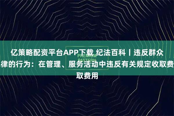 亿策略配资平台APP下载 纪法百科丨违反群众纪律的行为：在管理、服务活动中违反有关规定收取费用