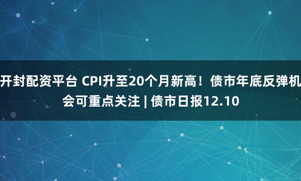 开封配资平台 CPI升至20个月新高！债市年底反弹机会可重点关注 | 债市日报12.10