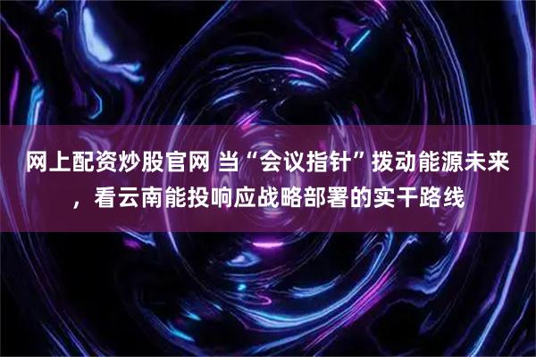 网上配资炒股官网 当“会议指针”拨动能源未来，看云南能投响应战略部署的实干路线