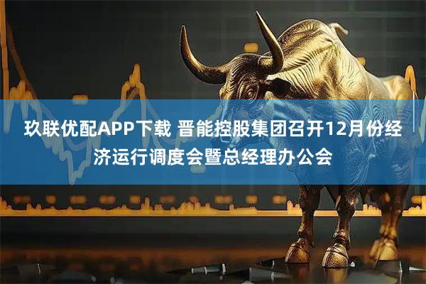 玖联优配APP下载 晋能控股集团召开12月份经济运行调度会暨总经理办公会
