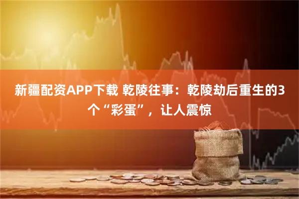 新疆配资APP下载 乾陵往事：乾陵劫后重生的3个“彩蛋”，让人震惊