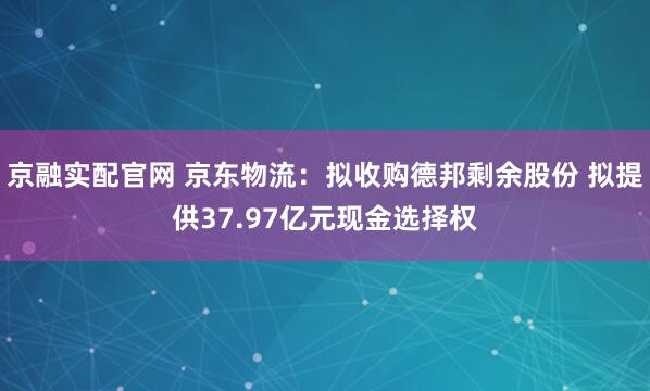 京融实配官网 京东物流：拟收购德邦剩余股份 拟提供37.97亿元现金选择权