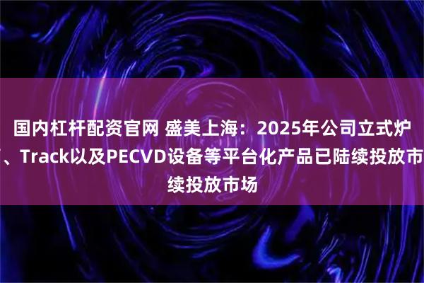 国内杠杆配资官网 盛美上海：2025年公司立式炉管、Track以及PECVD设备等平台化产品已陆续投放市场
