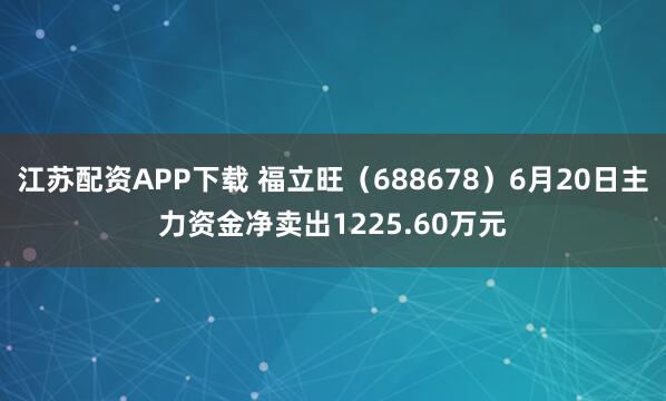 江苏配资APP下载 福立旺（688678）6月20日主力资金净卖出1225.60万元
