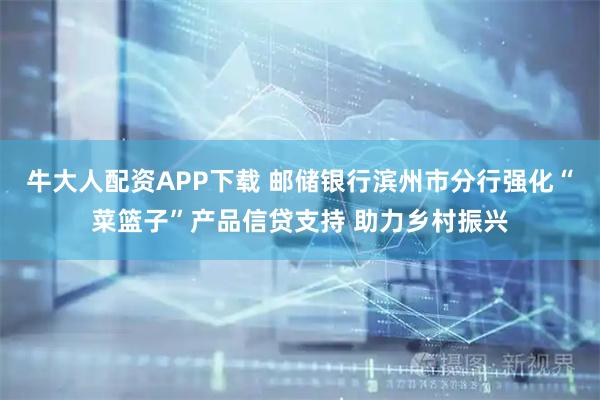 牛大人配资APP下载 邮储银行滨州市分行强化“菜篮子”产品信贷支持 助力乡村振兴