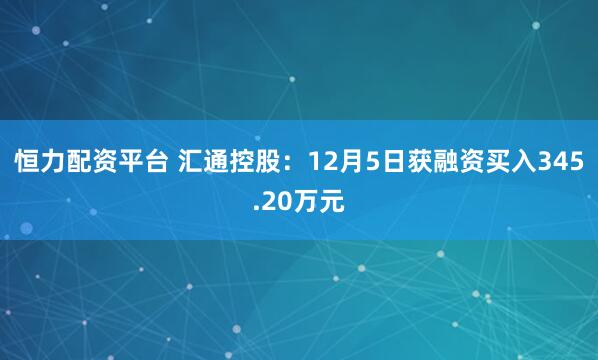 恒力配资平台 汇通控股:12月5日获融资买入345.20万元
