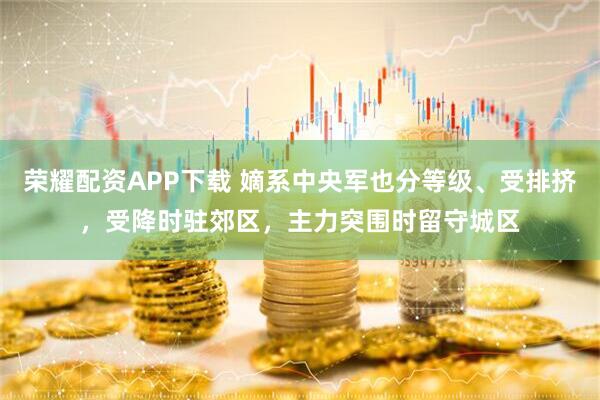 荣耀配资APP下载 嫡系中央军也分等级、受排挤，受降时驻郊区，主力突围时留守城区